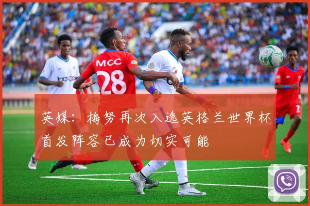 英媒：梅努再次入选英格兰世界杯首发阵容已成为切实可能