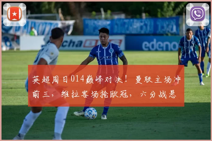 英超周日014巅峰对决!曼联主场冲前三,维拉客场抢欧冠,六分战悬念拉满_核心_欧联_切尔西