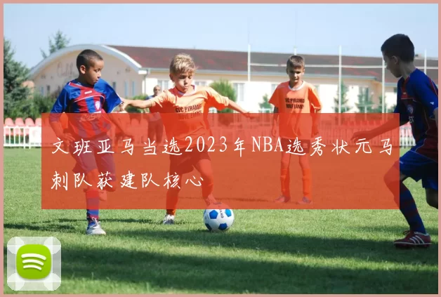 文班亚马当选2023年NBA选秀状元马刺队获建队核心