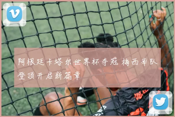 阿根廷卡塔尔世界杯夺冠 梅西率队登顶开启新篇章
