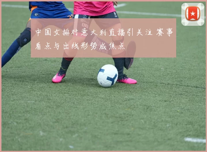 中国女排对意大利直播引关注 赛事看点与出线形势成焦点