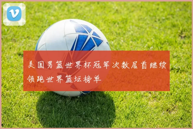 美国男篮世界杯冠军次数居首继续领跑世界篮坛榜单