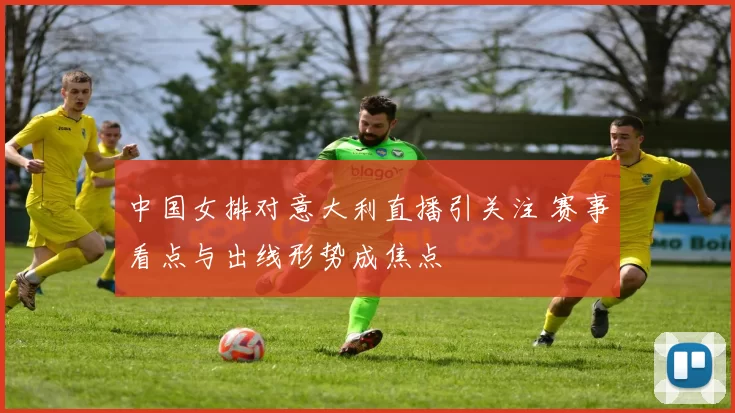 中国女排对意大利直播引关注 赛事看点与出线形势成焦点