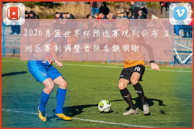 2026男篮世界杯预选赛规则公布 亚洲区赛制调整晋级名额明晰