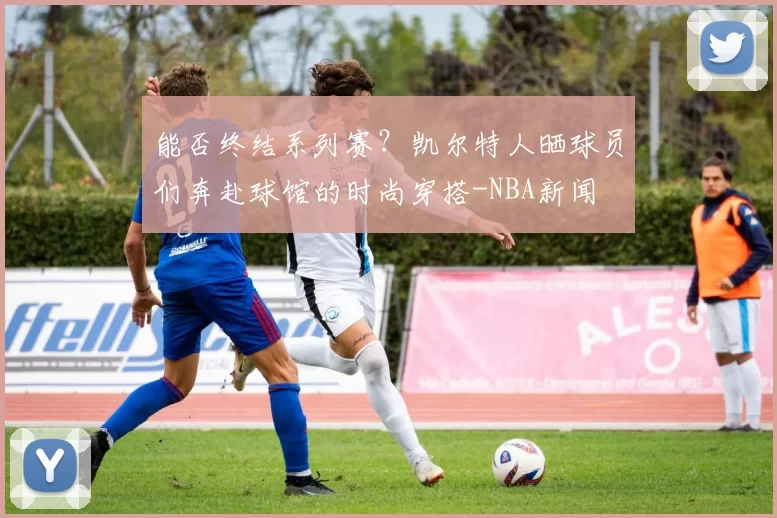 能否终结系列赛？凯尔特人晒球员们奔赴球馆的时尚穿搭-NBA新闻