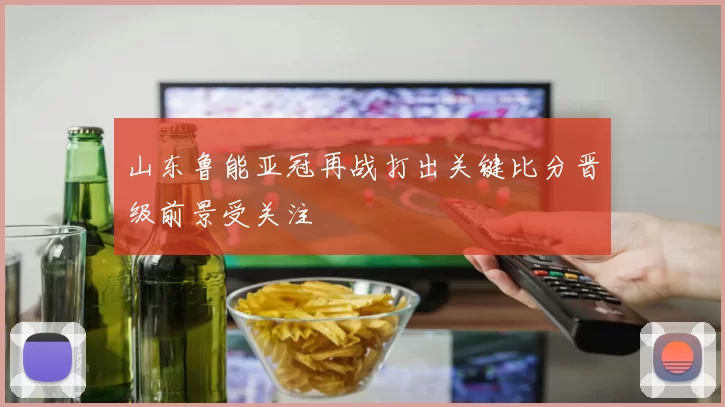 山东鲁能亚冠再战打出关键比分晋级前景受关注