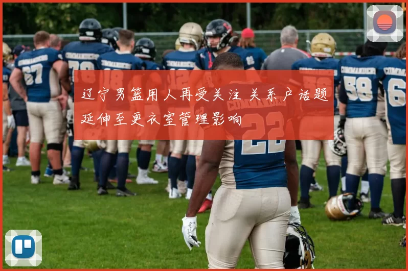 辽宁男篮用人再受关注 关系户话题延伸至更衣室管理影响