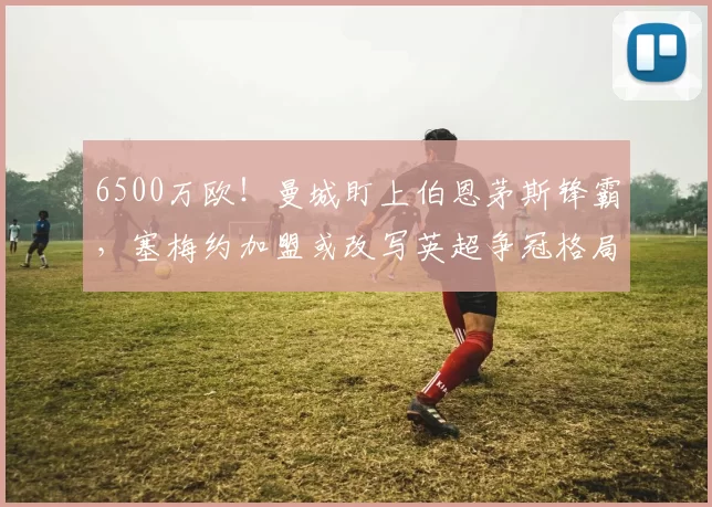 6500万欧！曼城盯上伯恩茅斯锋霸，塞梅约加盟或改写英超争冠格局_交易_球员_本赛季