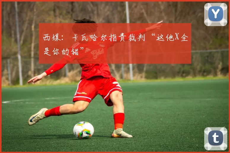 西媒：卡瓦哈尔指责裁判“这他X全是你的错”