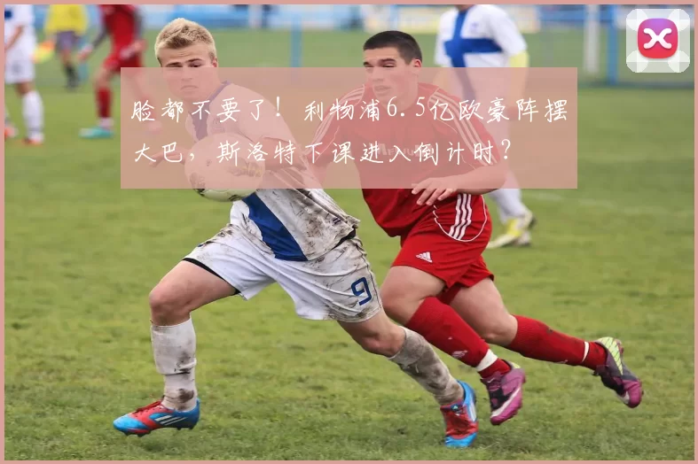 脸都不要了！利物浦6.5亿欧豪阵摆大巴，斯洛特下课进入倒计时？