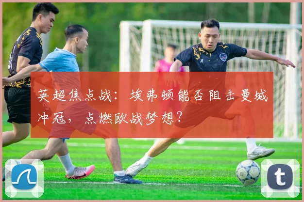 英超焦点战：埃弗顿能否阻击曼城冲冠，点燃欧战梦想？