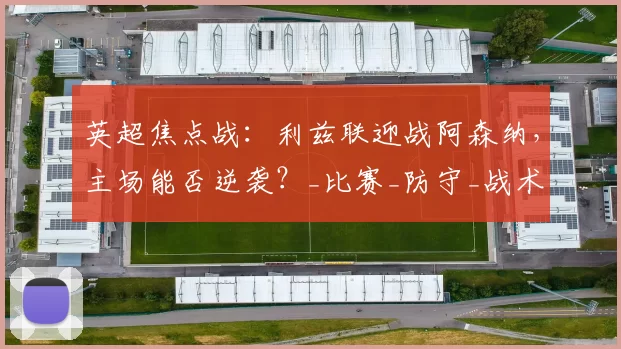 英超焦点战：利兹联迎战阿森纳，主场能否逆袭？_比赛_防守_战术