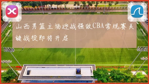 山西男篮主场迎战强敌CBA常规赛关键战役即将开启