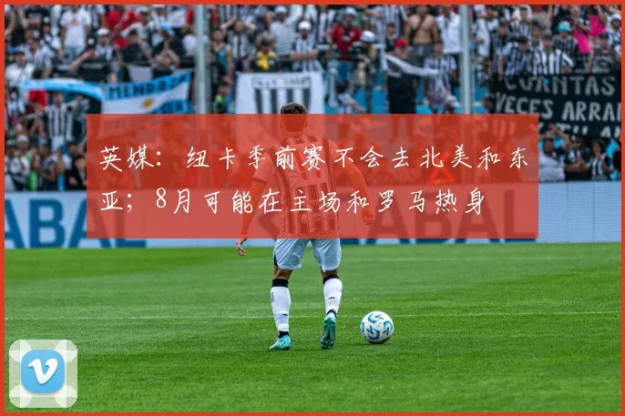 英媒：纽卡季前赛不会去北美和东亚；8月可能在主场和罗马热身