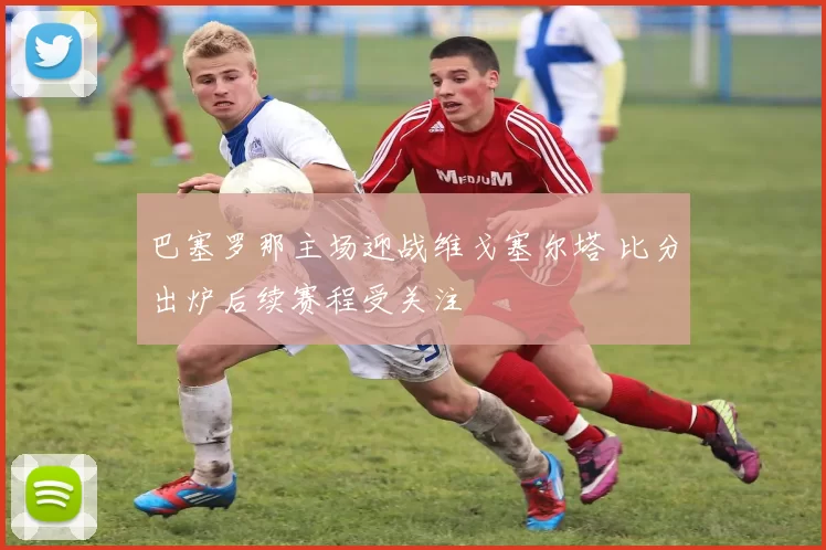巴塞罗那主场迎战维戈塞尔塔 比分出炉后续赛程受关注