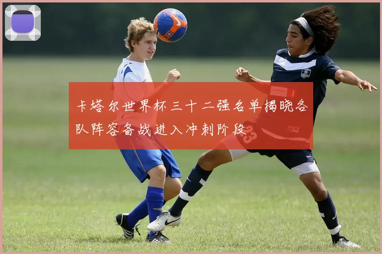 卡塔尔世界杯三十二强名单揭晓各队阵容备战进入冲刺阶段